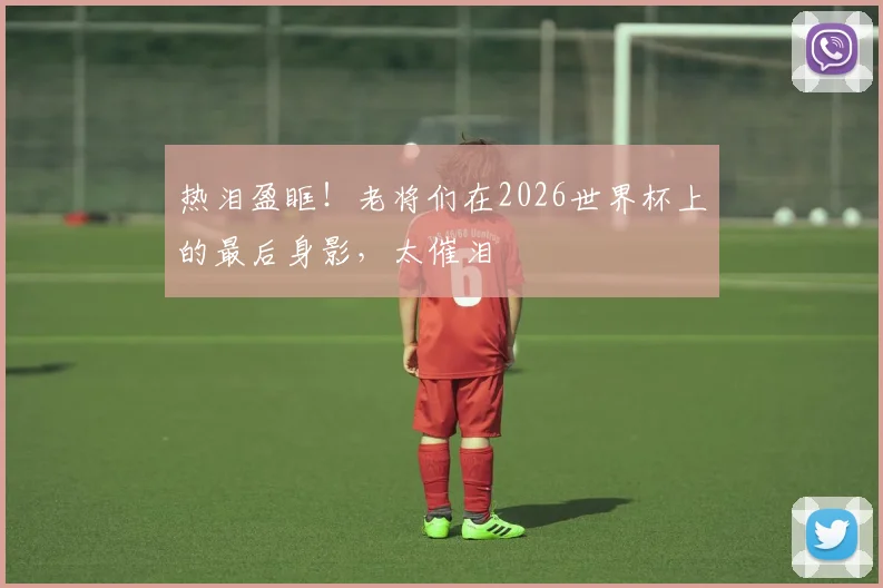 热泪盈眶！老将们在2026世界杯上的最后身影，太催泪
