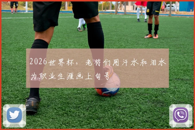 2026世界杯,老将们用汗水和泪水为职业生涯画上句号
