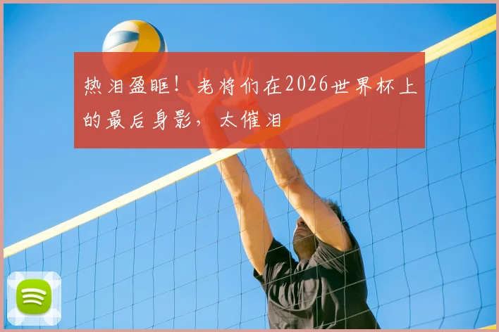 热泪盈眶！老将们在2026世界杯上的最后身影，太催泪